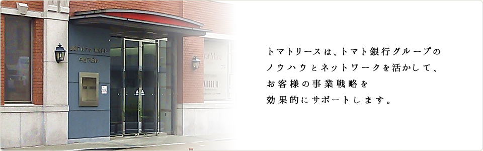 トマトリースは、トマト銀行グループのノウハウとネットワークを活かして、お客様の事業戦略を効果的にサポートします。